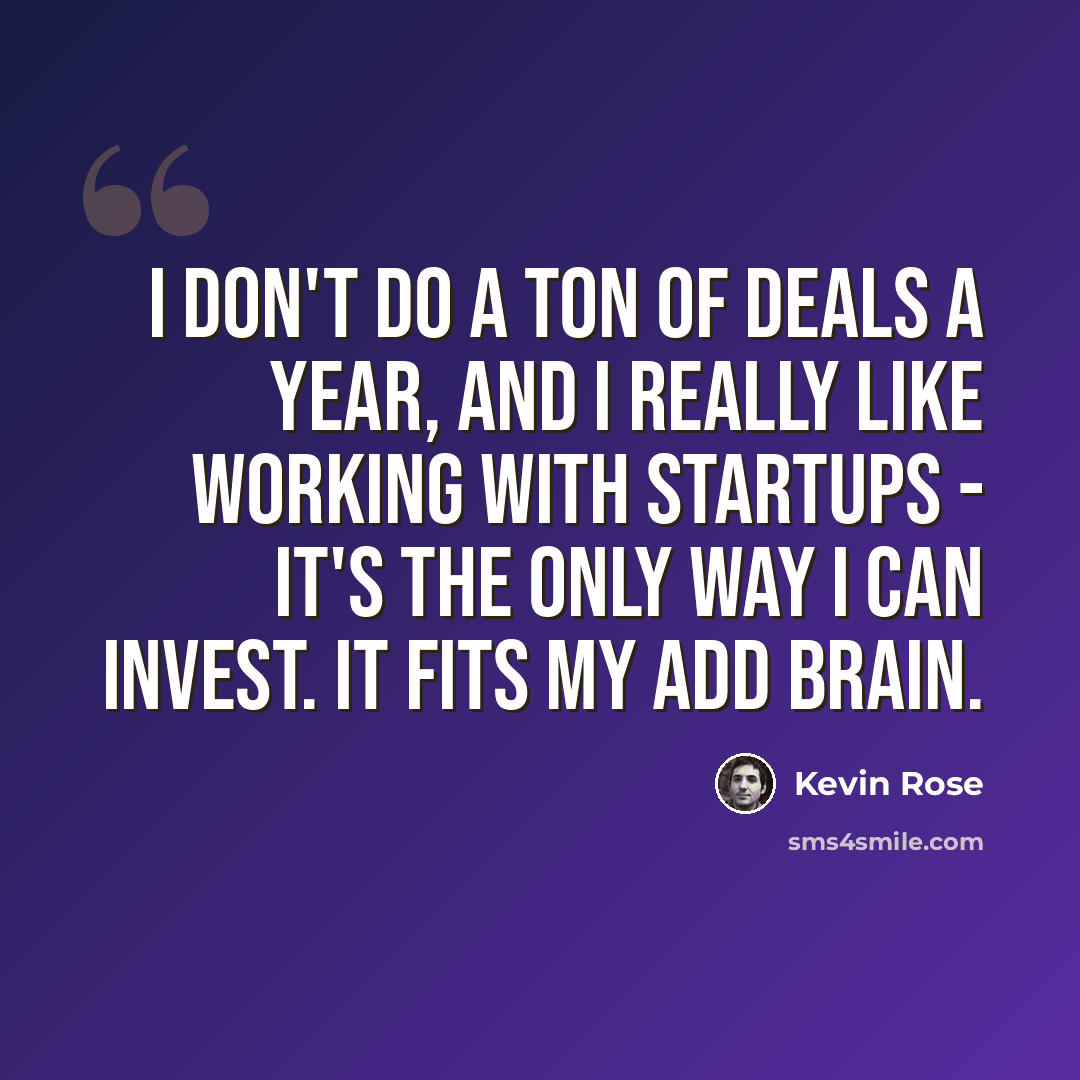 “I don't do a ton of deals a year, and I really like working with startups - it's the only way I can invest. It fits my ADD brain.” quote by Kevin Rose