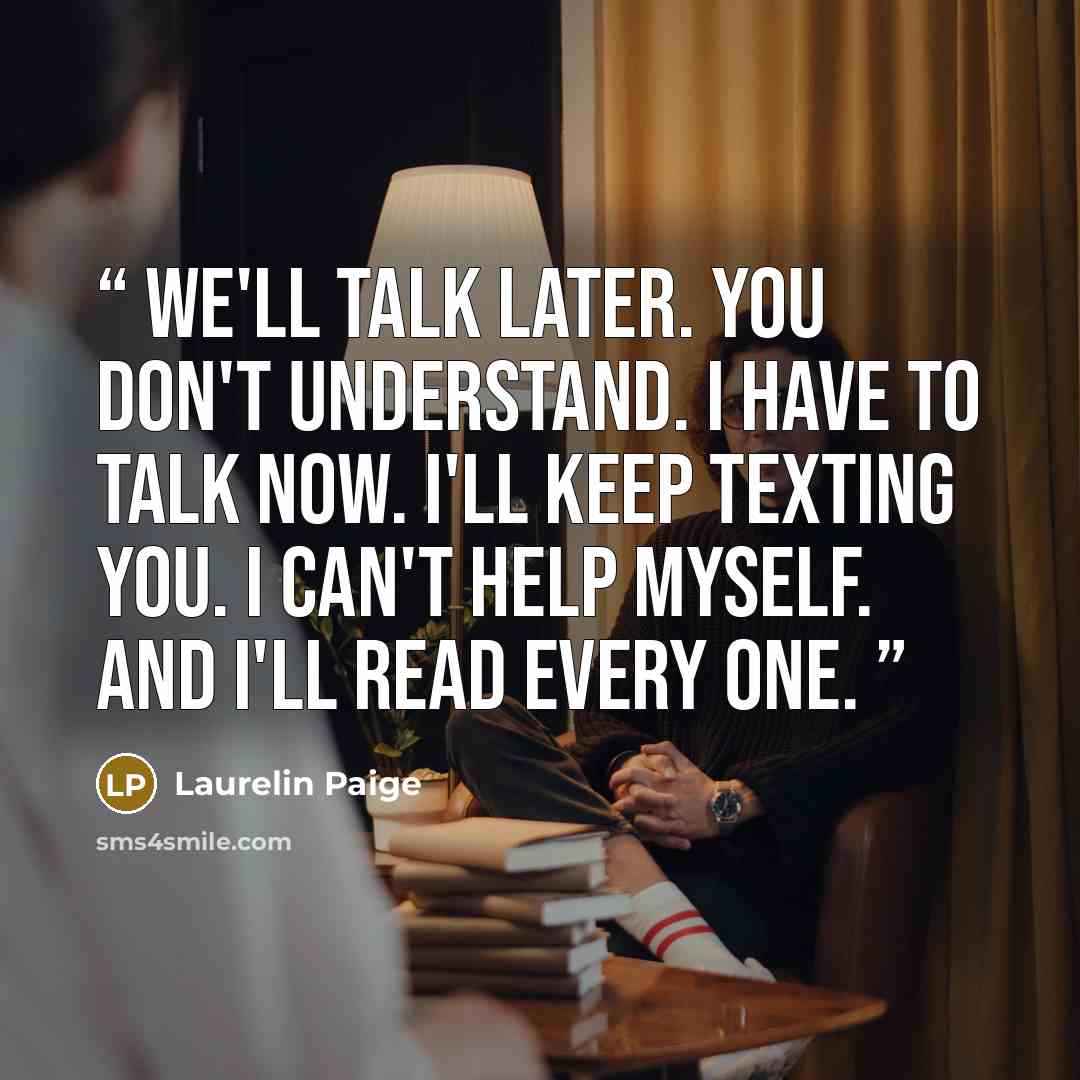 “We'll talk later. You don't understand. I have to talk now. I'll keep texting you. I can't help myself. And I'll read every one.” quote by Laurelin Paige