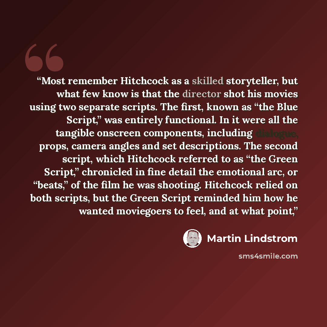 “Most remember Hitchcock as a skilled storyteller, but what few know is that the director shot his movies using two separate scripts. The first, known as “the Blue Script,” was entirely functional. In it were all the tangible onscreen components, including dialogue, props, camera angles and set…” quote by Martin Lindstrom