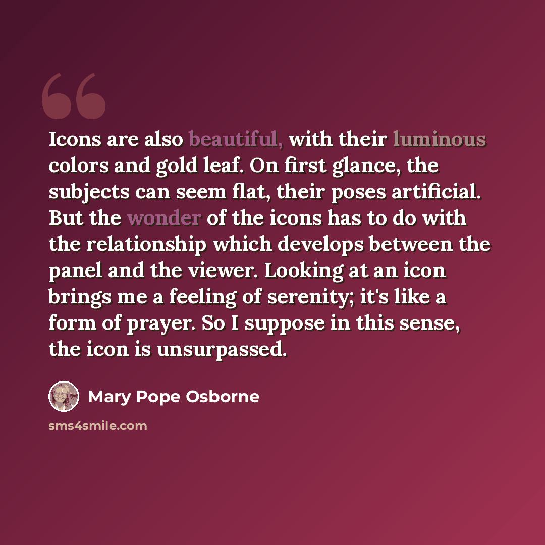 “Icons are also beautiful, with their luminous colors and gold leaf. On first glance, the subjects can seem flat, their poses artificial. But the wonder of the icons has to do with the relationship which develops between the panel and the viewer. Looking at an icon brings me a feeling of serenity…” quote by Mary Pope Osborne