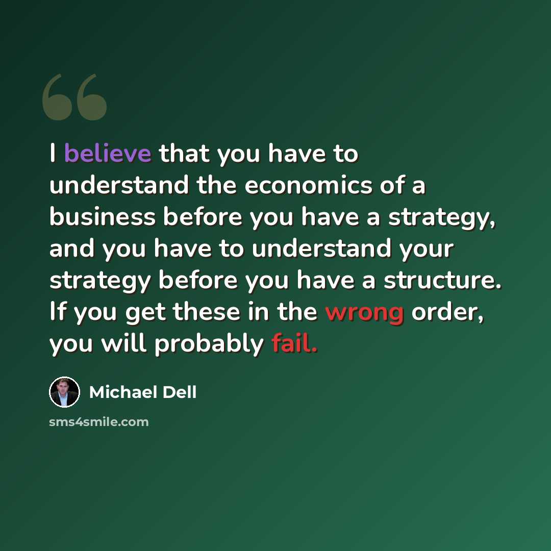 “I believe that you have to understand the economics of a business before you have a strategy, and you have to understand your strategy before you have a structure. If you get these in the wrong order, you will probably fail.” quote by Michael Dell