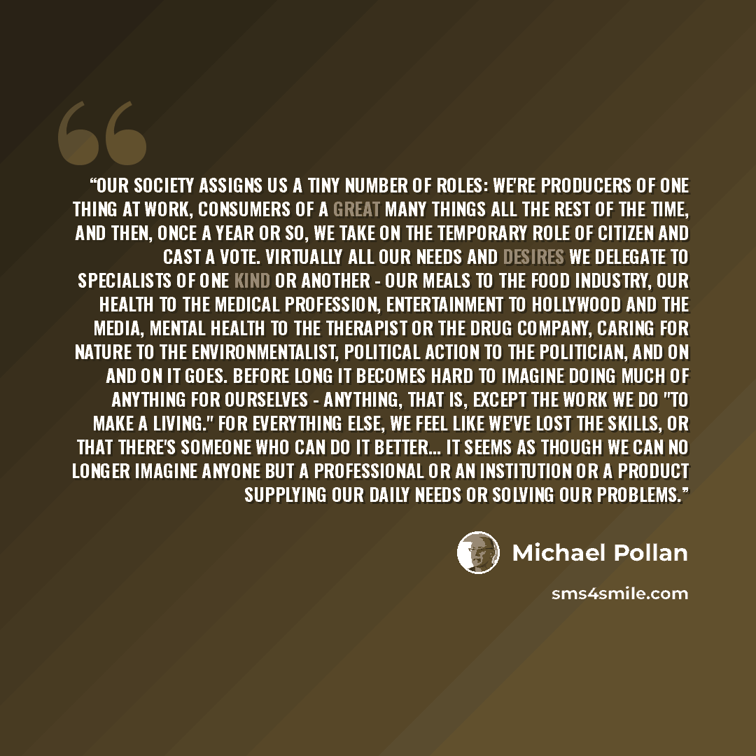 “Our society assigns us a tiny number of roles: We're producers of one thing at work, consumers of a great many things all the rest of the time, and then, once a year or so, we take on the temporary role of citizen and cast a vote. Virtually all our needs and desires we delegate to specialists of…” quote by Michael Pollan