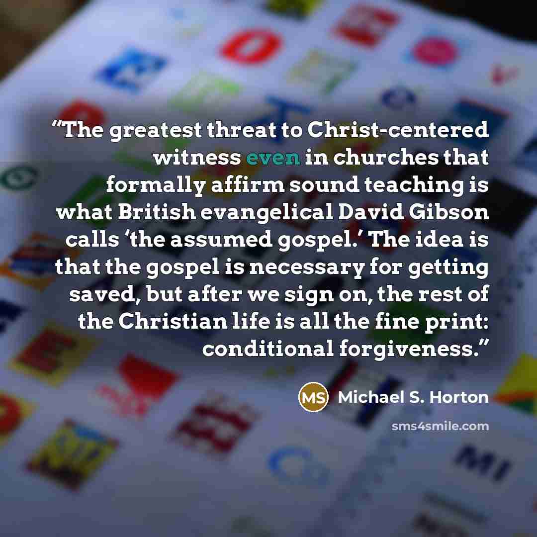 “The greatest threat to Christ-centered witness even in churches that formally affirm sound teaching is what British evangelical David Gibson calls ‘the assumed gospel.’ The idea is that the gospel is necessary for getting saved, but after we sign on, the rest of the Christian life is all the fine…” quote by Michael S. Horton