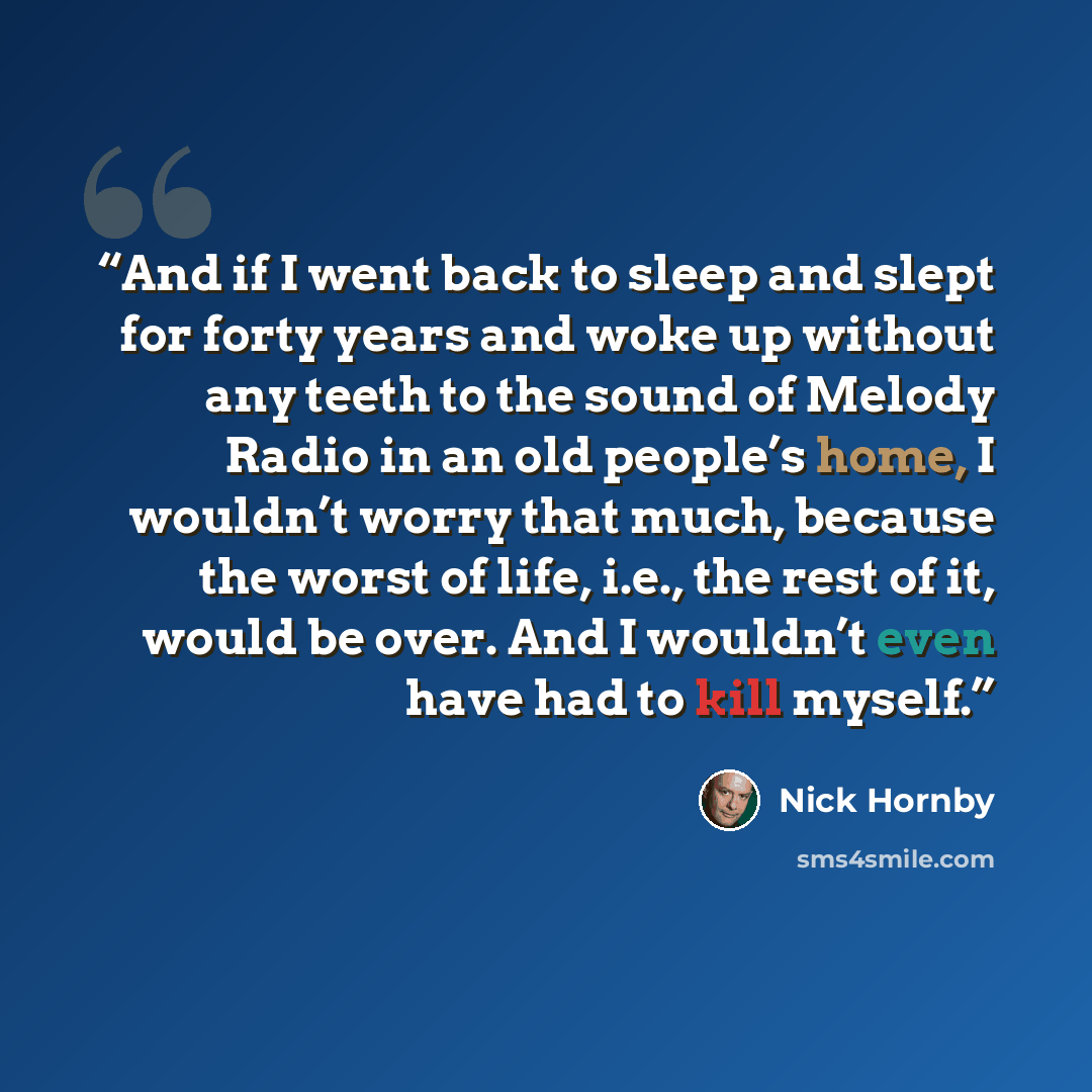 “And if I went back to sleep and slept for forty years and woke up without any teeth to the sound of Melody Radio in an old people’s home, I wouldn’t worry that much, because the worst of life, i.e., the rest of it, would be over. And I wouldn’t even have had to kill myself.” quote by Nick Hornby