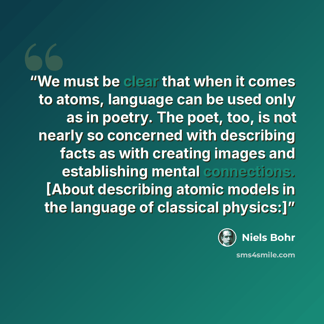 “We must be clear that when it comes to atoms, language can be used only as in poetry. The poet, too, is not nearly so concerned with describing facts as with creating images and establishing mental connections. [About describing atomic models in the language of classical physics:]” quote by Niels Bohr