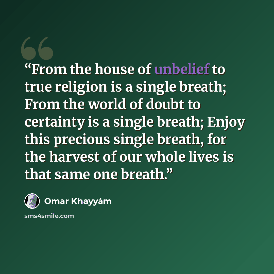 “From the house of unbelief to true religion is a single breath; From the world of doubt to certainty is a single breath; Enjoy this precious single breath, for the harvest of our whole lives is that same one breath.” quote by Omar Khayyám