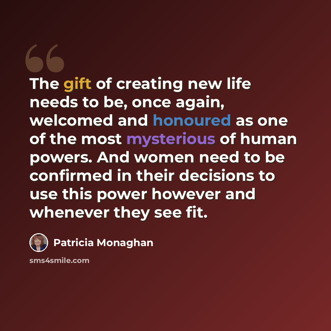 “The gift of creating new life needs to be, once again, welcomed and honoured as one of the most mysterious of human powers. And women need to be confirmed in their decisions to use this power however and whenever they see fit.” quote by Patricia Monaghan