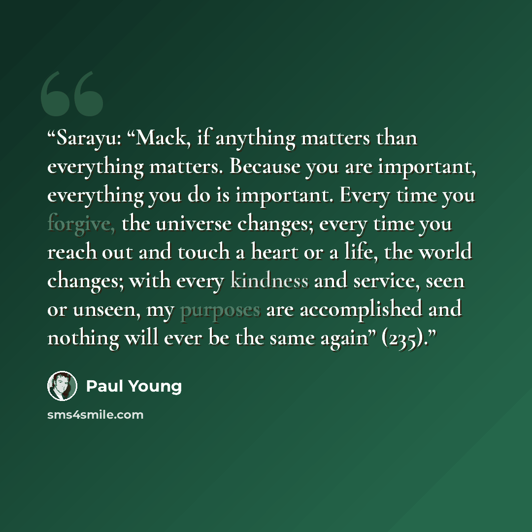 “Sarayu: “Mack, if anything matters than everything matters. Because you are important, everything you do is important. Every time you forgive, the universe changes; every time you reach out and touch a heart or a life, the world changes; with every kindness and service, seen or unseen, my purposes…” quote by Paul Young
