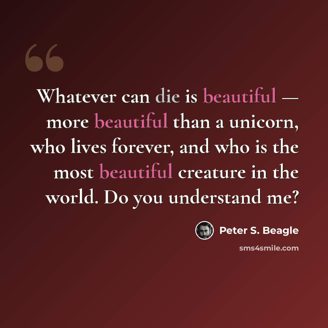“Whatever can die is beautiful — more beautiful than a unicorn, who lives forever, and who is the most beautiful creature in the world. Do you understand me?” quote by Peter S. Beagle