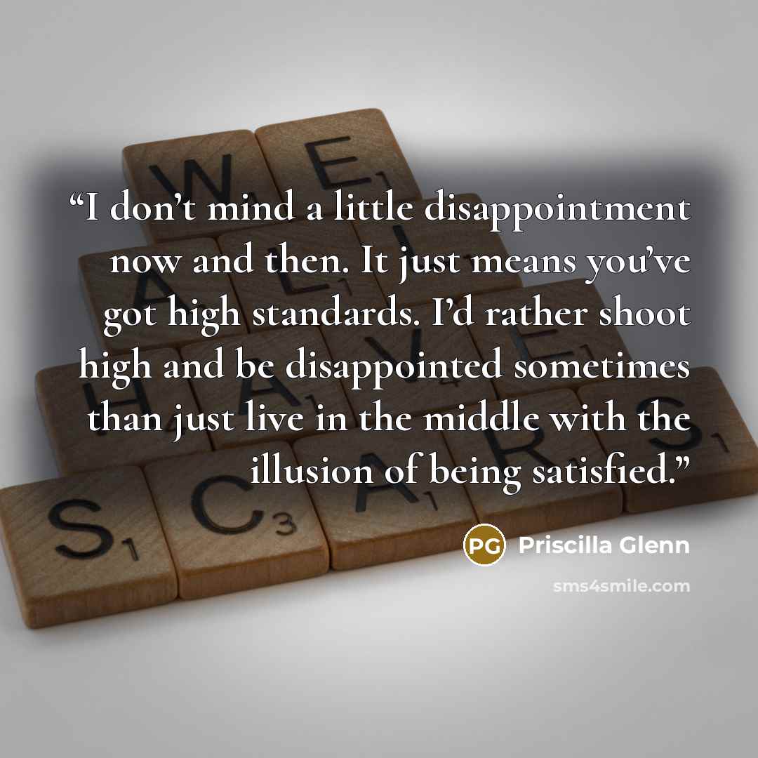 “I don’t mind a little disappointment now and then. It just means you’ve got high standards. I’d rather shoot high and be disappointed sometimes than just live in the middle with the illusion of being satisfied.” quote by Priscilla Glenn