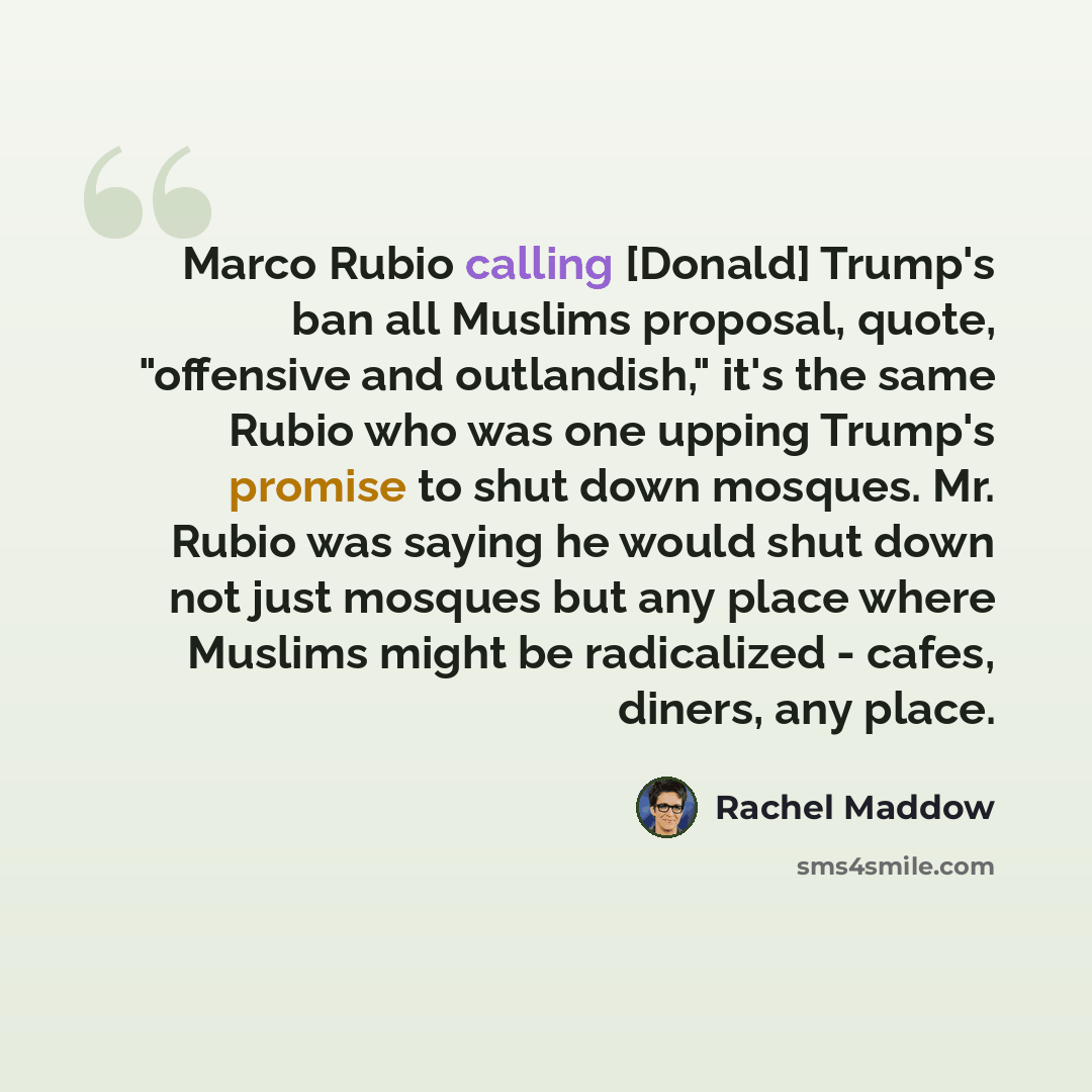 “Marco Rubio calling [Donald] Trump's ban all Muslims proposal, quote, "offensive and outlandish," it's the same Rubio who was one upping Trump's promise to shut down mosques. Mr. Rubio was saying he would shut down not just mosques but any place where Muslims might be radicalized - cafes, diners…” quote by Rachel Maddow