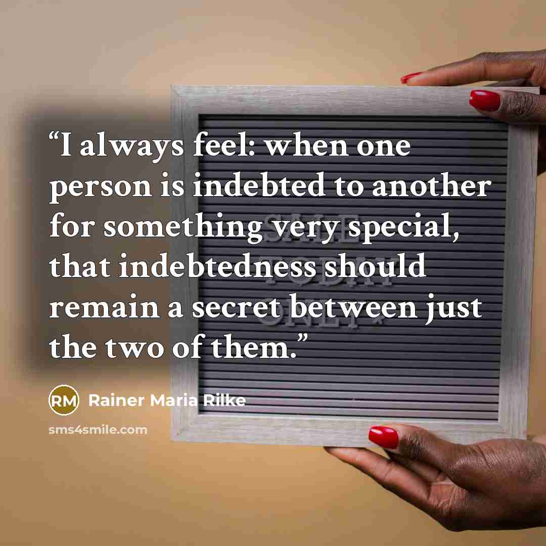 “I always feel: when one person is indebted to another for something very special, that indebtedness should remain a secret between just the two of them.” quote by Rainer Maria Rilke