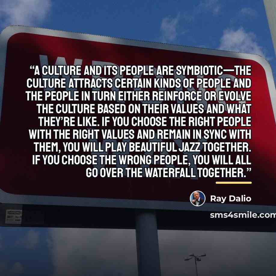 “A culture and its people are symbiotic—the culture attracts certain kinds of people and the people in turn either reinforce or evolve the culture based on their values and what they’re like. If you choose the right people with the right values and remain in sync with them, you will play beautiful…” quote by Ray Dalio