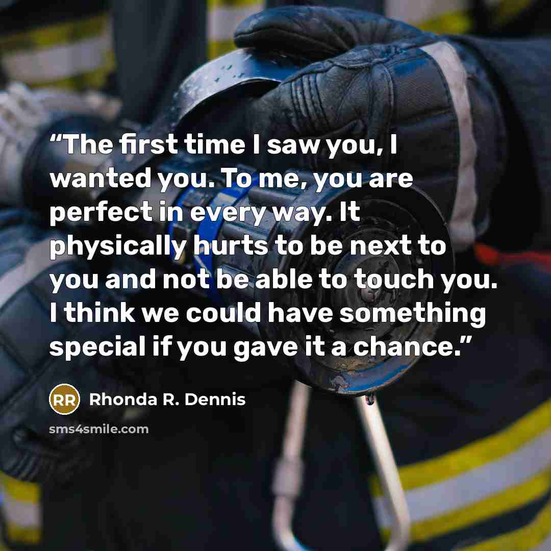 “The first time I saw you, I wanted you. To me, you are perfect in every way. It physically hurts to be next to you and not be able to touch you. I think we could have something special if you gave it a chance.” quote by Rhonda R. Dennis