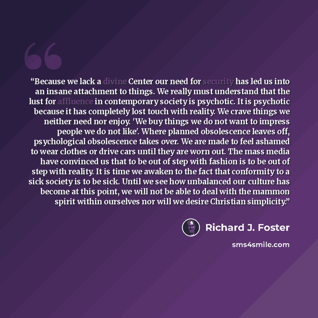 “Because we lack a divine Center our need for security has led us into an insane attachment to things. We really must understand that the lust for affluence in contemporary society is psychotic. It is psychotic because it has completely lost touch with reality. We crave things we neither need nor…” quote by Richard J. Foster