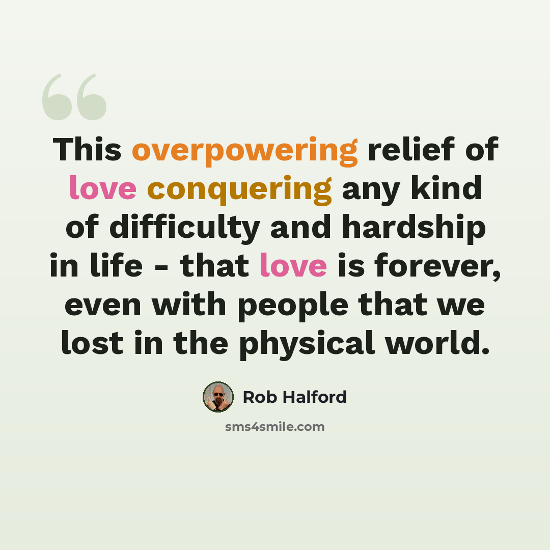 “This overpowering relief of love conquering any kind of difficulty and hardship in life - that love is forever, even with people that we lost in the physical world.” quote by Rob Halford