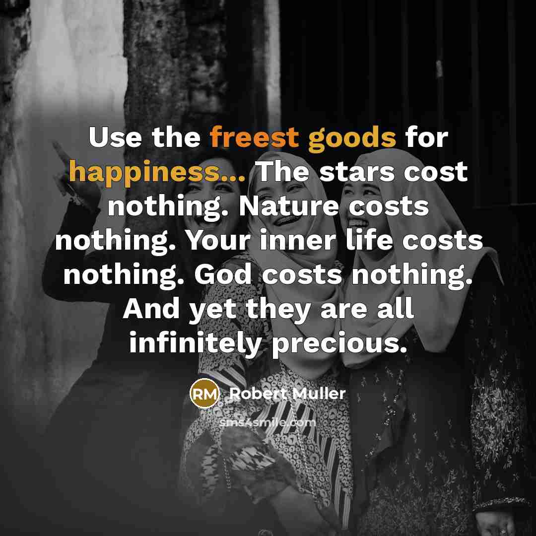 “Use the freest goods for happiness... The stars cost nothing. Nature costs nothing. Your inner life costs nothing. God costs nothing. And yet they are all infinitely precious.” quote by Robert Muller