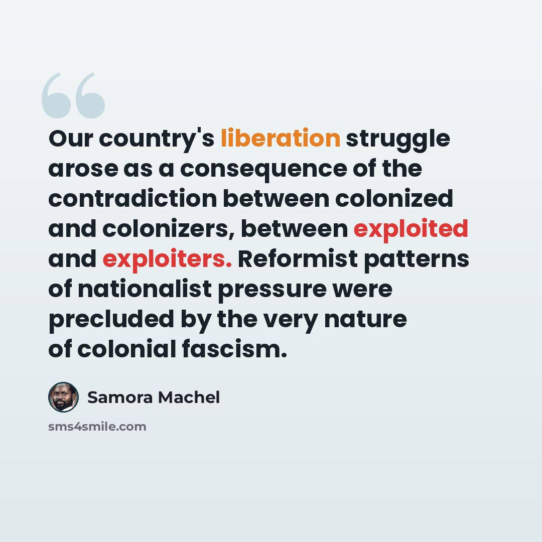 “Our country's liberation struggle arose as a consequence of the contradiction between colonized and colonizers, between exploited and exploiters. Reformist patterns of nationalist pressure were precluded by the very nature of colonial fascism.” quote by Samora Machel