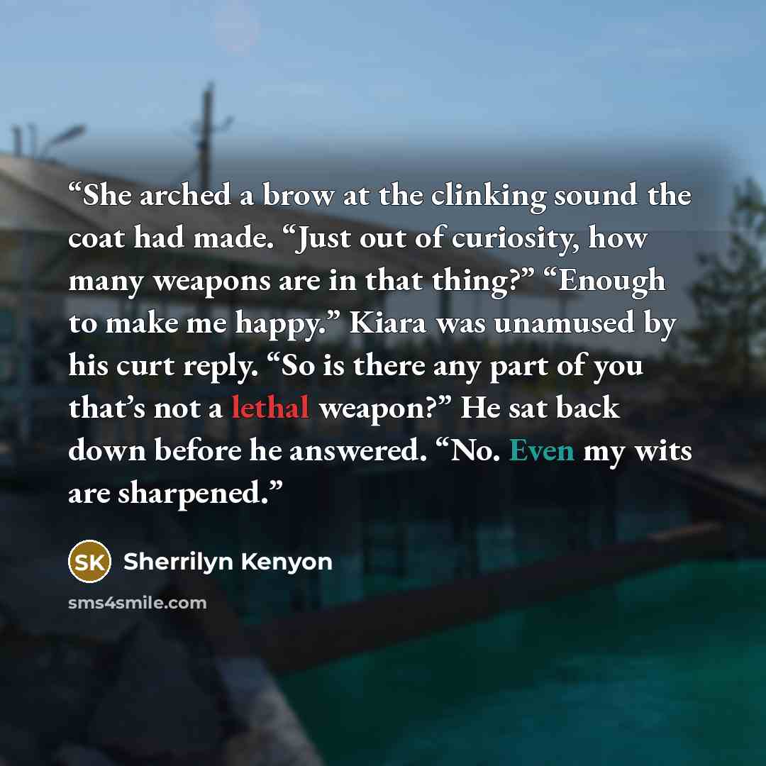 “She arched a brow at the clinking sound the coat had made. “Just out of curiosity, how many weapons are in that thing?” “Enough to make me happy.” Kiara was unamused by his curt reply. “So is there any part of you that’s not a lethal weapon?” He sat back down before he answered. “No. Even my wits…” quote by Sherrilyn Kenyon