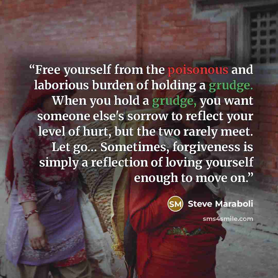 “Free yourself from the poisonous and laborious burden of holding a grudge. When you hold a grudge, you want someone else's sorrow to reflect your level of hurt, but the two rarely meet. Let go… Sometimes, forgiveness is simply a reflection of loving yourself enough to move on.” quote by Steve Maraboli