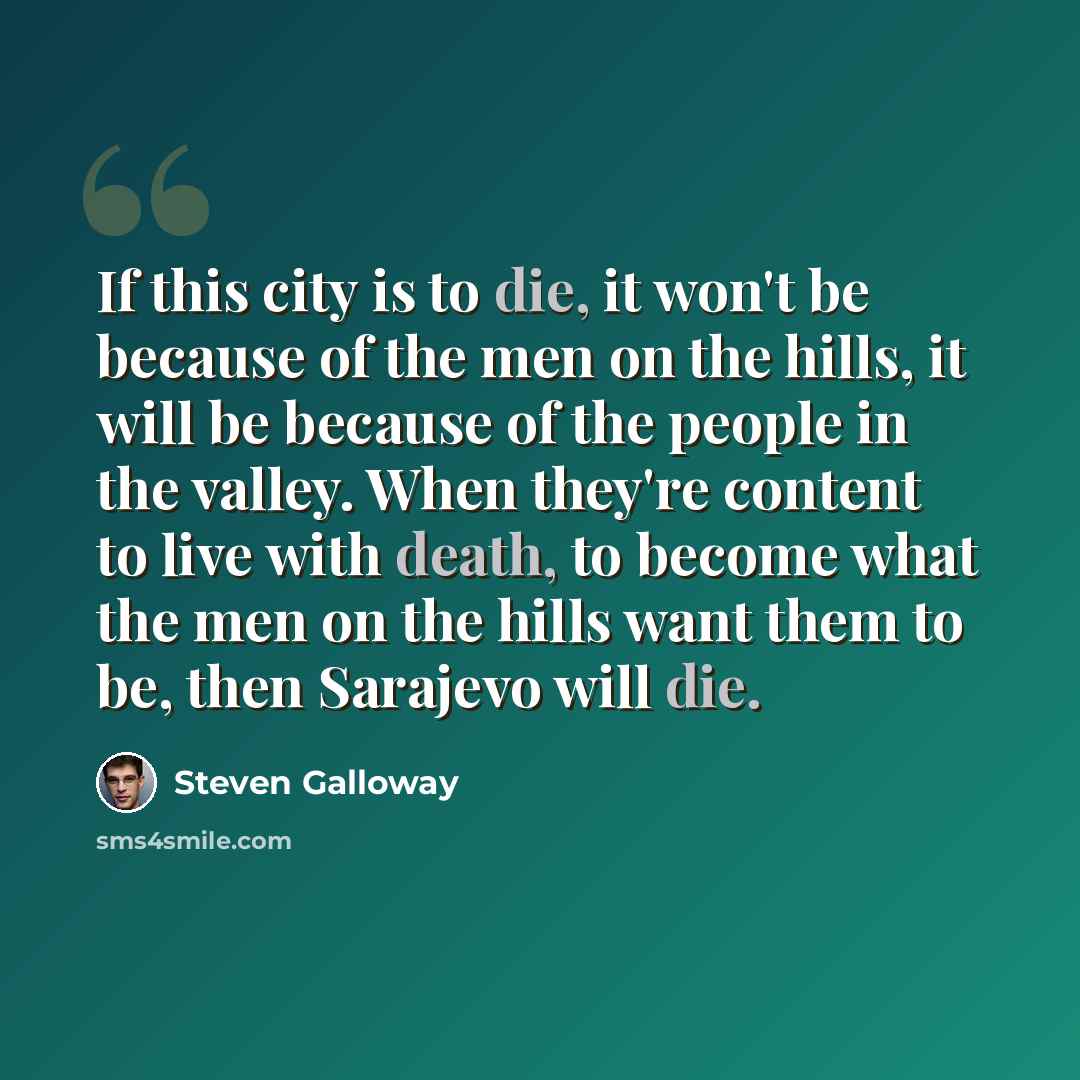 “If this city is to die, it won't be because of the men on the hills, it will be because of the people in the valley. When they're content to live with death, to become what the men on the hills want them to be, then Sarajevo will die.” quote by Steven Galloway