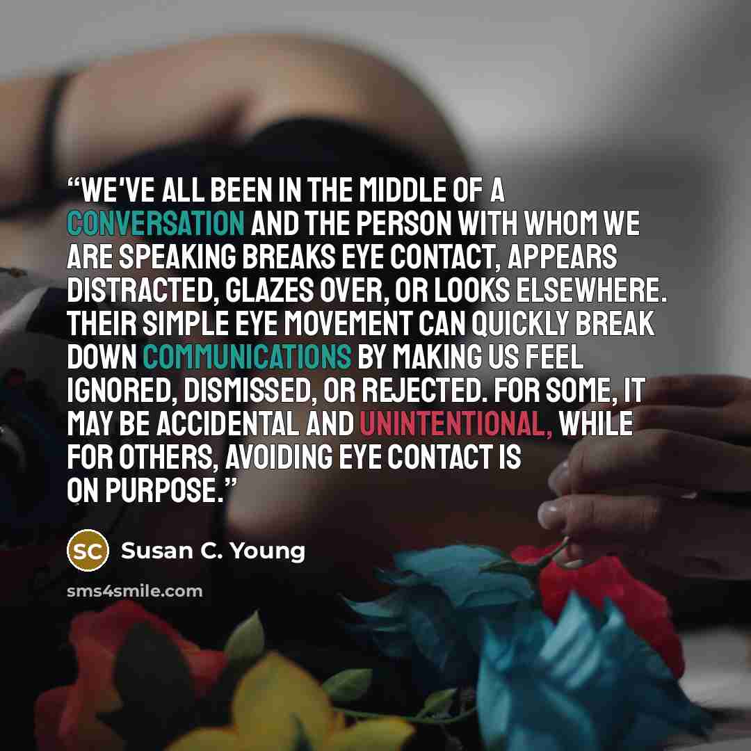 “We've all been in the middle of a conversation and the person with whom we are speaking breaks eye contact, appears distracted, glazes over, or looks elsewhere. Their simple eye movement can quickly break down communications by making us feel ignored, dismissed, or rejected. For some, it may be…” quote by Susan C. Young