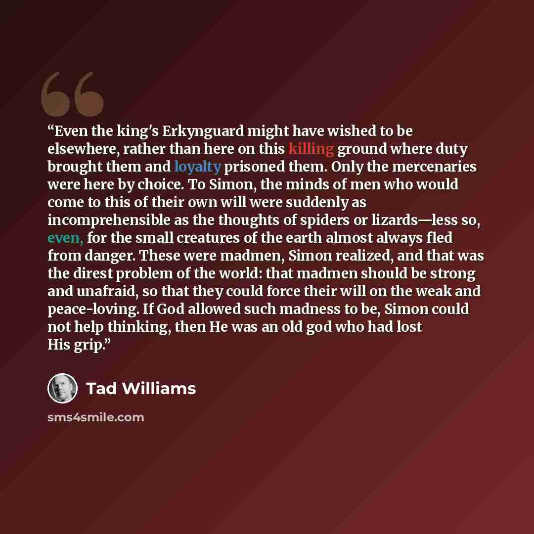“Even the king's Erkynguard might have wished to be elsewhere, rather than here on this killing ground where duty brought them and loyalty prisoned them. Only the mercenaries were here by choice. To Simon, the minds of men who would come to this of their own will were suddenly as incomprehensible…” quote by Tad Williams