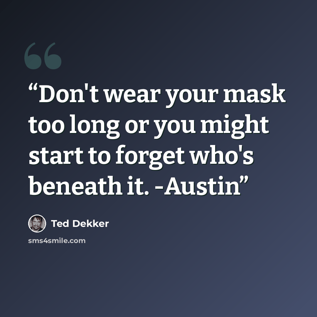 “Don't wear your mask too long or you might start to forget who's beneath it. -Austin” quote by Ted Dekker