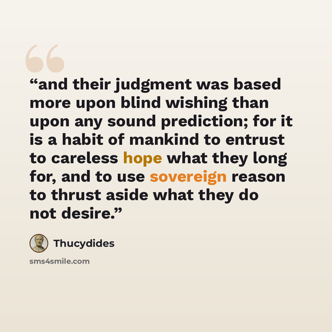“and their judgment was based more upon blind wishing than upon any sound prediction; for it is a habit of mankind to entrust to careless hope what they long for, and to use sovereign reason to thrust aside what they do not desire.” quote by Thucydides