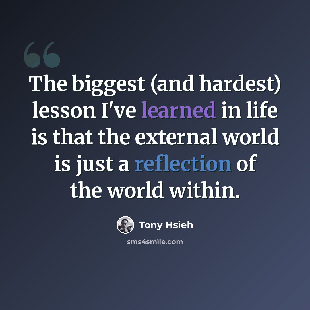 “The biggest (and hardest) lesson I've learned in life is that the external world is just a reflection of the world within.” quote by Tony Hsieh