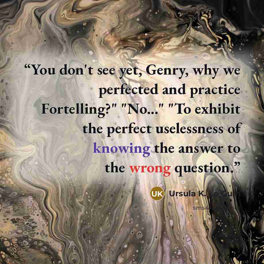 “You don't see yet, Genry, why we perfected and practice Fortelling?" "No..." "To exhibit the perfect uselessness of knowing the answer to the wrong question.” quote by Ursula K. Le Guin