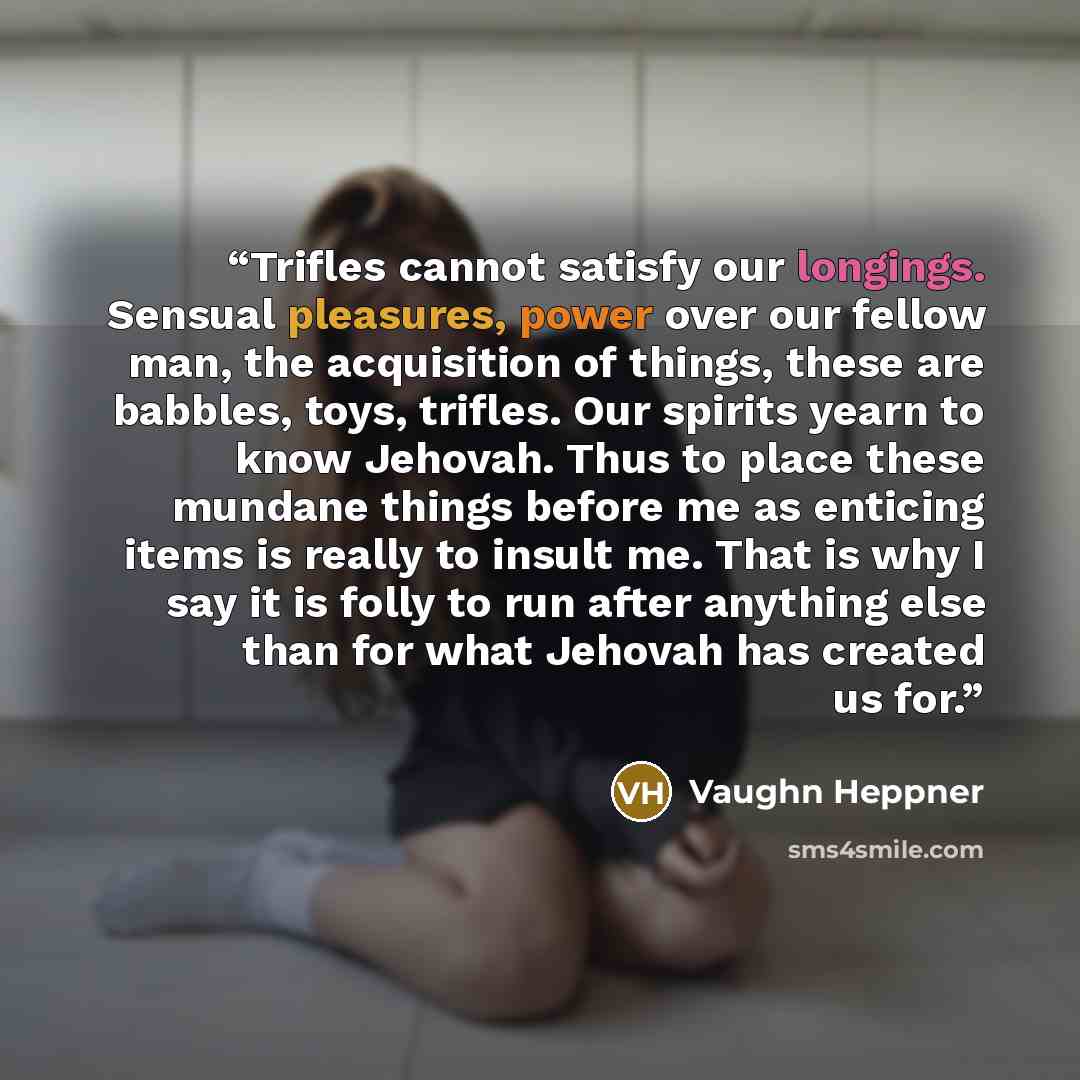“Trifles cannot satisfy our longings. Sensual pleasures, power over our fellow man, the acquisition of things, these are babbles, toys, trifles. Our spirits yearn to know Jehovah. Thus to place these mundane things before me as enticing items is really to insult me. That is why I say it is folly to…” quote by Vaughn Heppner