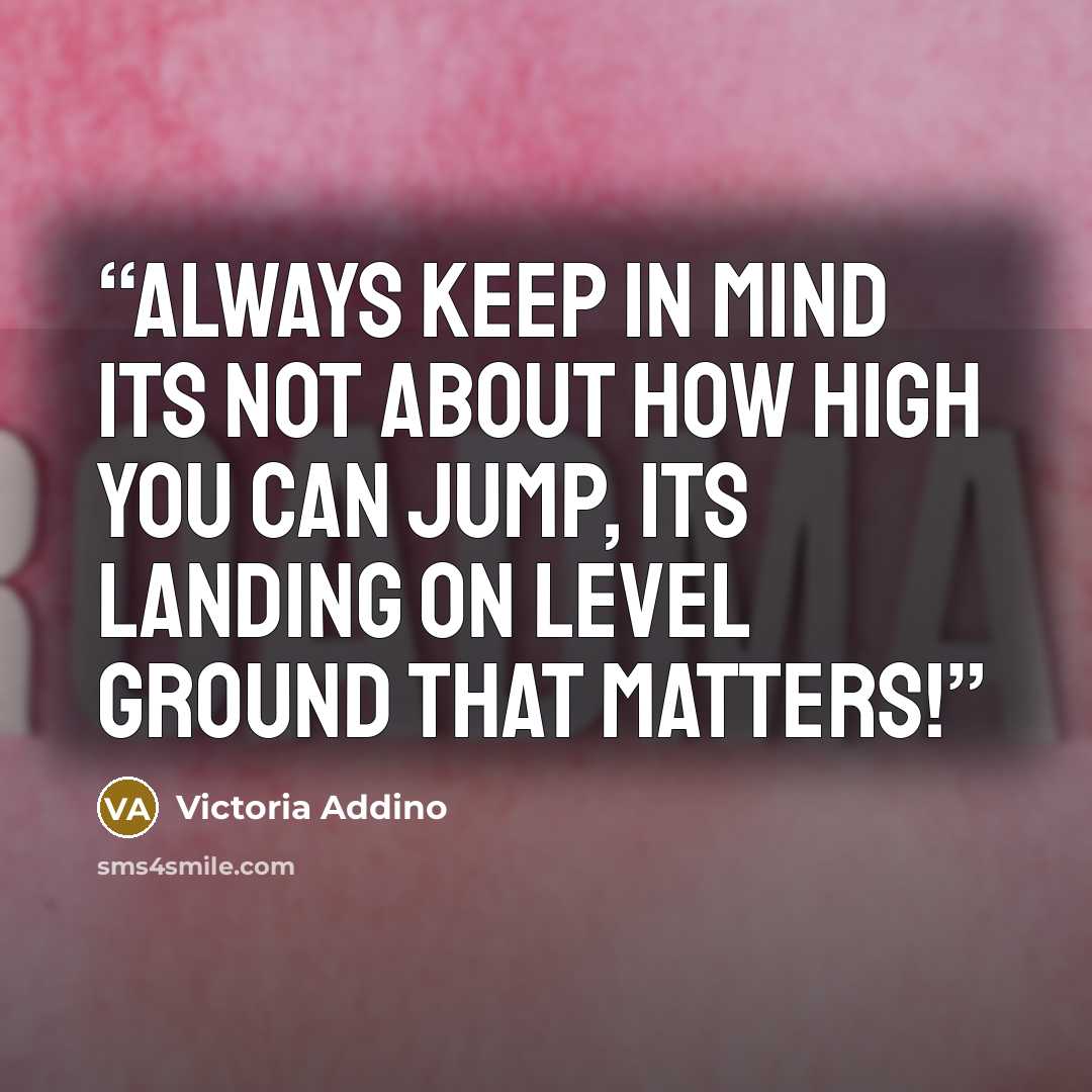 “Always keep in mind its not about how high you can jump, its landing on level ground that matters!” quote by Victoria Addino