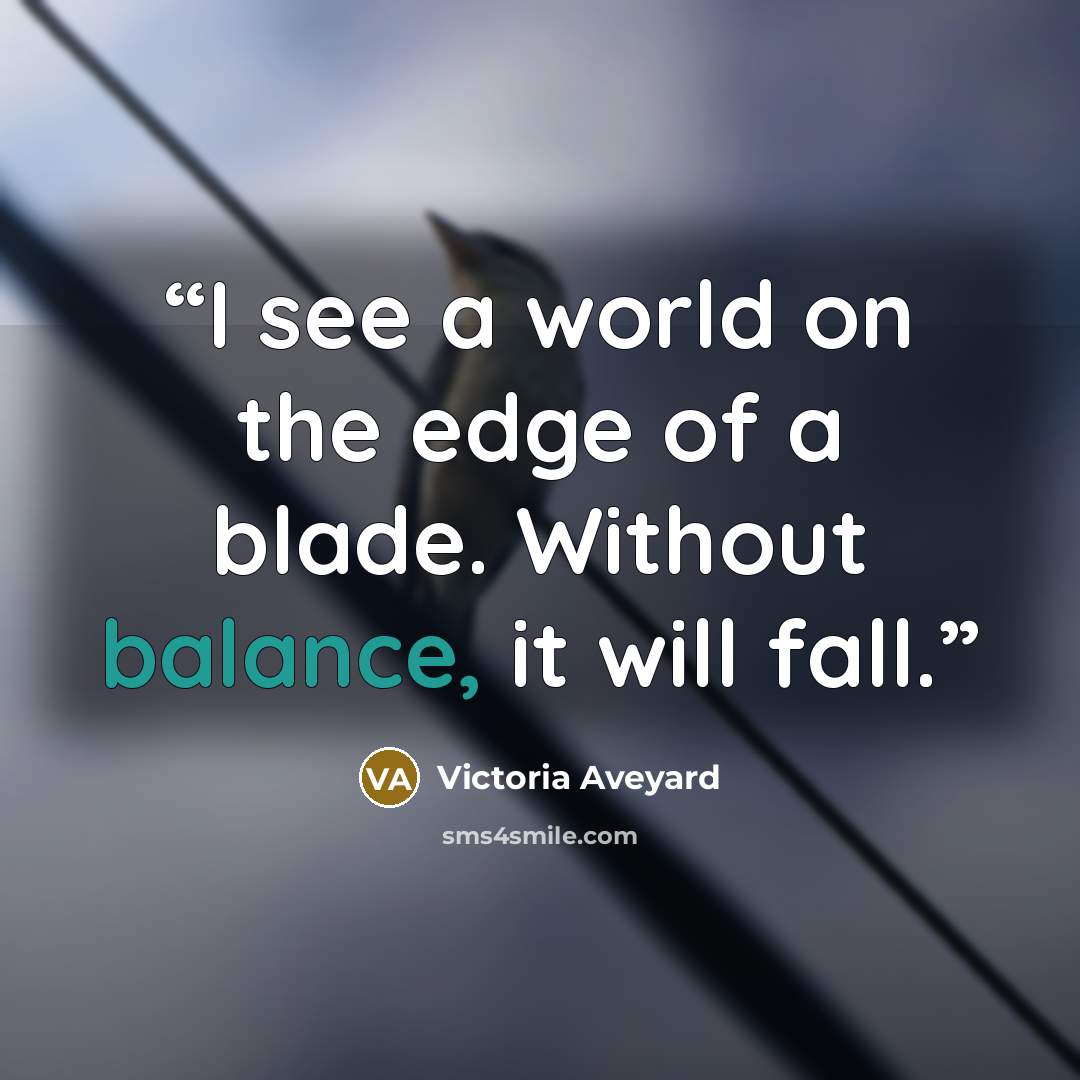 “I see a world on the edge of a blade. Without balance, it will fall.” quote by Victoria Aveyard