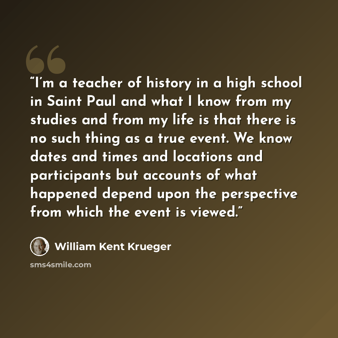 “I’m a teacher of history in a high school in Saint Paul and what I know from my studies and from my life is that there is no such thing as a true event. We know dates and times and locations and participants but accounts of what happened depend upon the perspective from which the event is viewed.” quote by William Kent Krueger