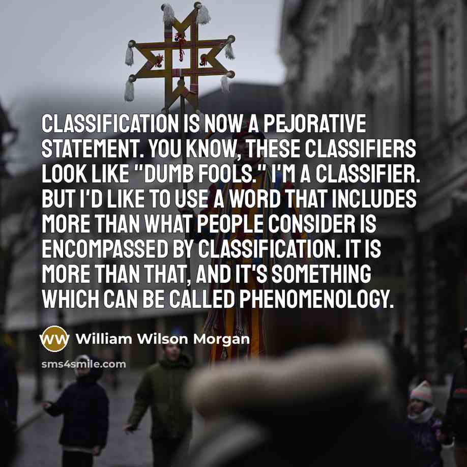 “Classification is now a pejorative statement. You know, these classifiers look like "dumb fools." I'm a classifier. But I'd like to use a word that includes more than what people consider is encompassed by classification. It is more than that, and it's something which can be called phenomenology.” quote by William Wilson Morgan
