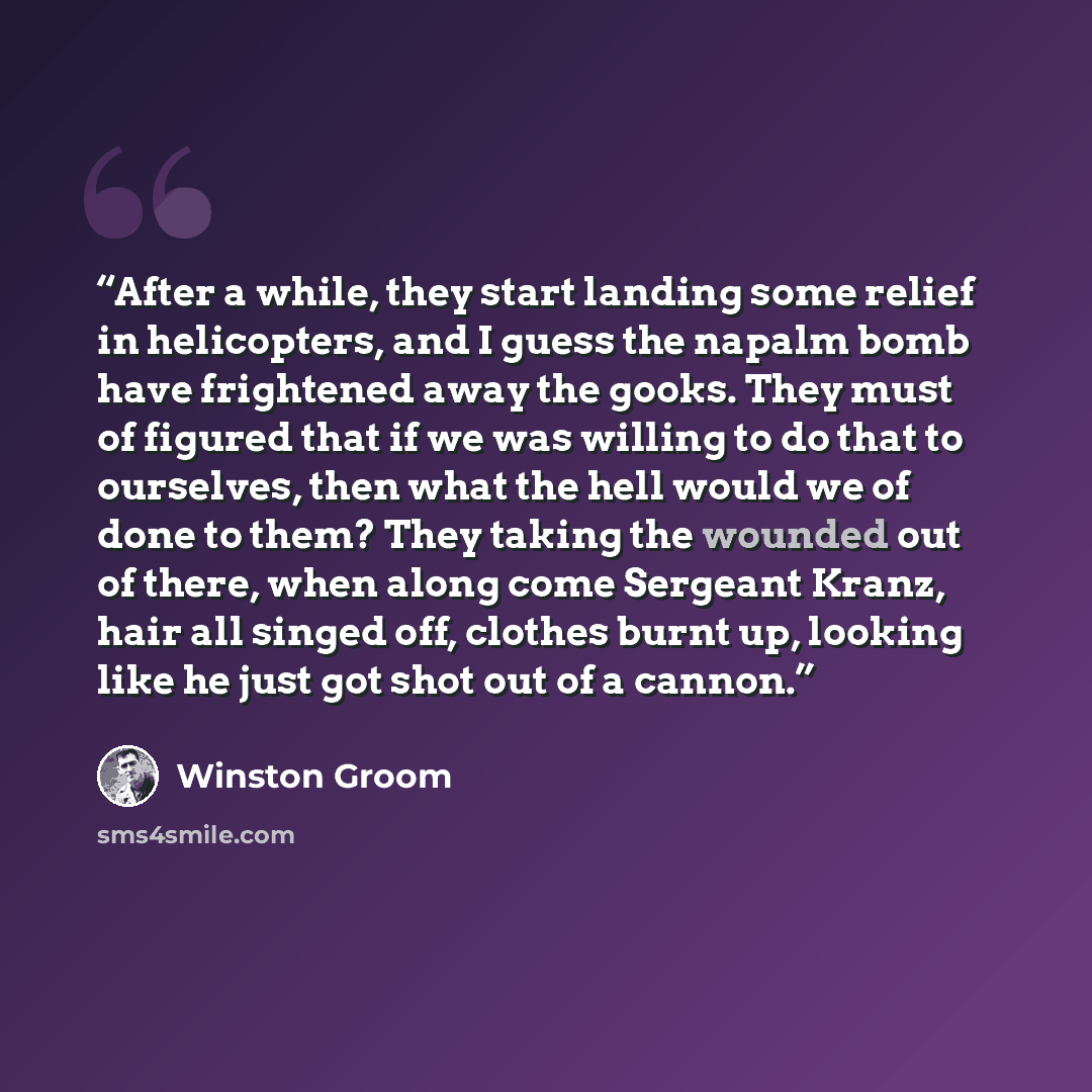 “After a while, they start landing some relief in helicopters, and I guess the napalm bomb have frightened away the gooks. They must of figured that if we was willing to do that to ourselves, then what the hell would we of done to them? They taking the wounded out of there, when along come Sergeant…” quote by Winston Groom