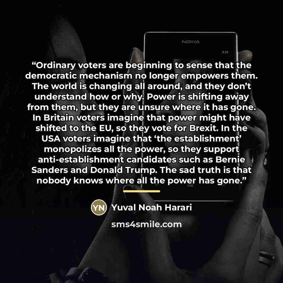 “Ordinary voters are beginning to sense that the democratic mechanism no longer empowers them. The world is changing all around, and they don’t understand how or why. Power is shifting away from them, but they are unsure where it has gone. In Britain voters imagine that power might have shifted to…” quote by Yuval Noah Harari