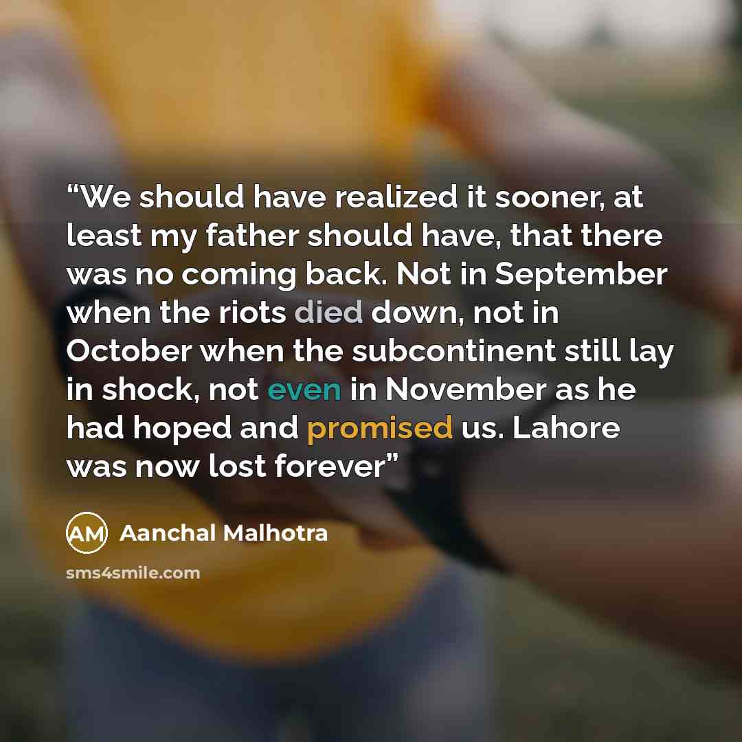 “We should have realized it sooner, at least my father should have, that there was no coming back. Not in September when the riots died down, not in October when the subcontinent still lay in shock, not even in November as he had hoped and promised us. Lahore was now lost forever” quote by Aanchal Malhotra