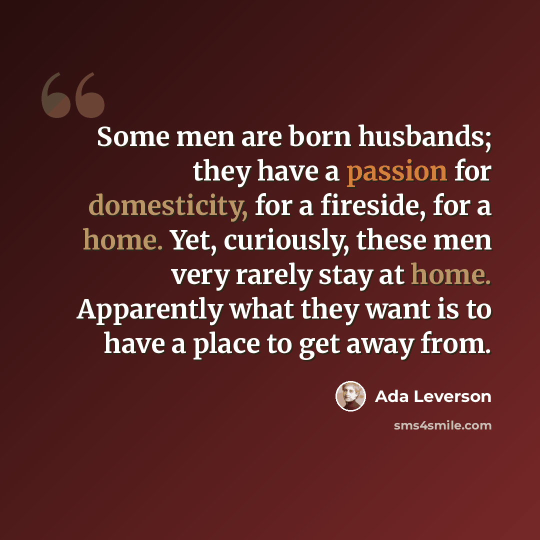 “Some men are born husbands; they have a passion for domesticity, for a fireside, for a home. Yet, curiously, these men very rarely stay at home. Apparently what they want is to have a place to get away from.” quote by Ada Leverson