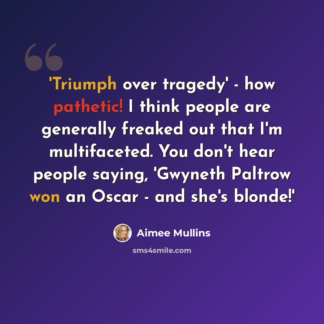 “'Triumph over tragedy' - how pathetic! I think people are generally freaked out that I'm multifaceted. You don't hear people saying, 'Gwyneth Paltrow won an Oscar - and she's blonde!'” quote by Aimee Mullins