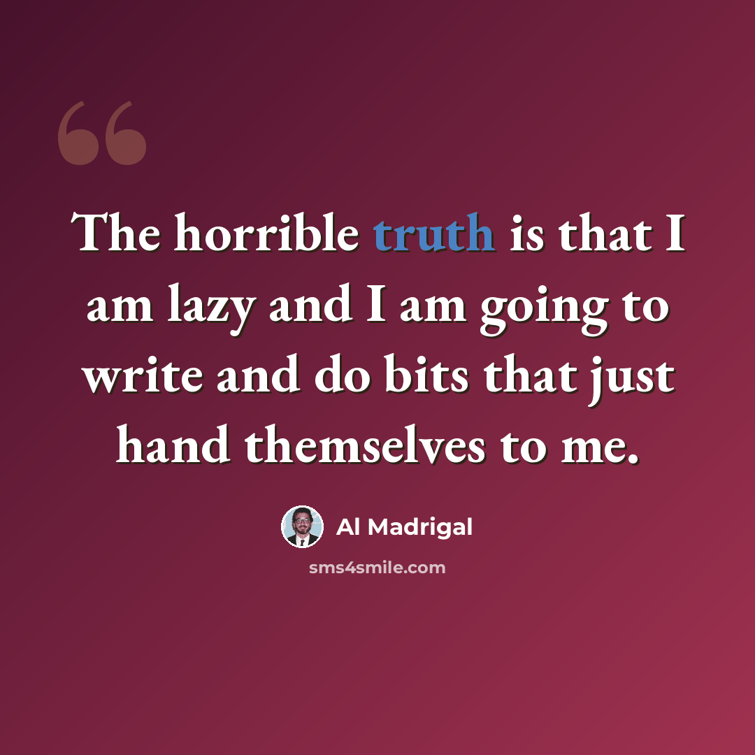 “The horrible truth is that I am lazy and I am going to write and do bits that just hand themselves to me.” quote by Al Madrigal