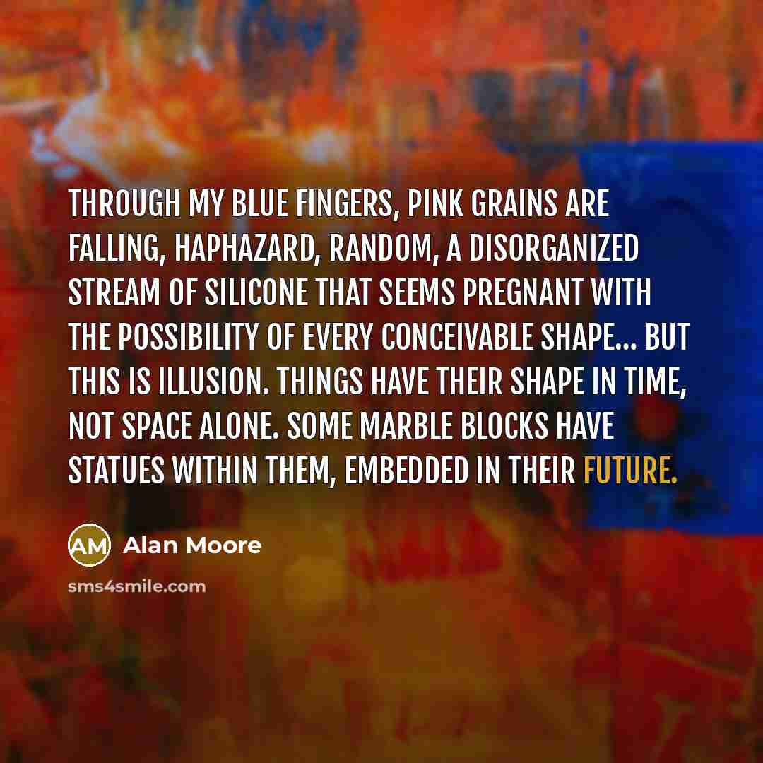 “Through my blue fingers, pink grains are falling, haphazard, random, a disorganized stream of silicone that seems pregnant with the possibility of every conceivable shape… But this is illusion. Things have their shape in time, not space alone. Some marble blocks have statues within them, embedded…” quote by Alan Moore