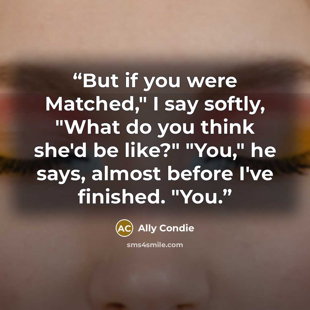 “But if you were Matched," I say softly, "What do you think she'd be like?" "You," he says, almost before I've finished. "You.” quote by Ally Condie