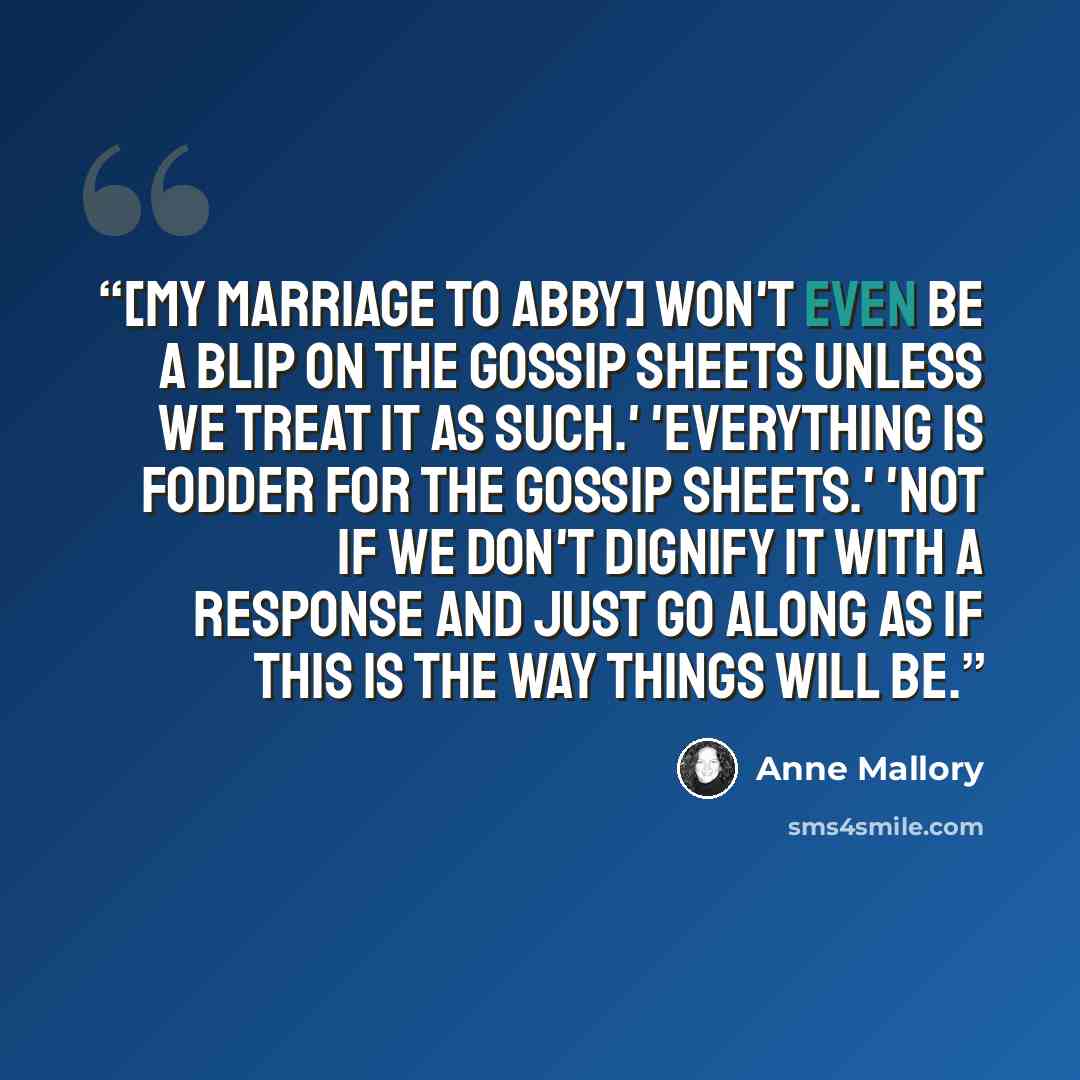 “[My marriage to Abby] won't even be a blip on the gossip sheets unless we treat it as such.' 'Everything is fodder for the gossip sheets.' 'Not if we don't dignify it with a response and just go along as if this is the way things will be.” quote by Anne Mallory