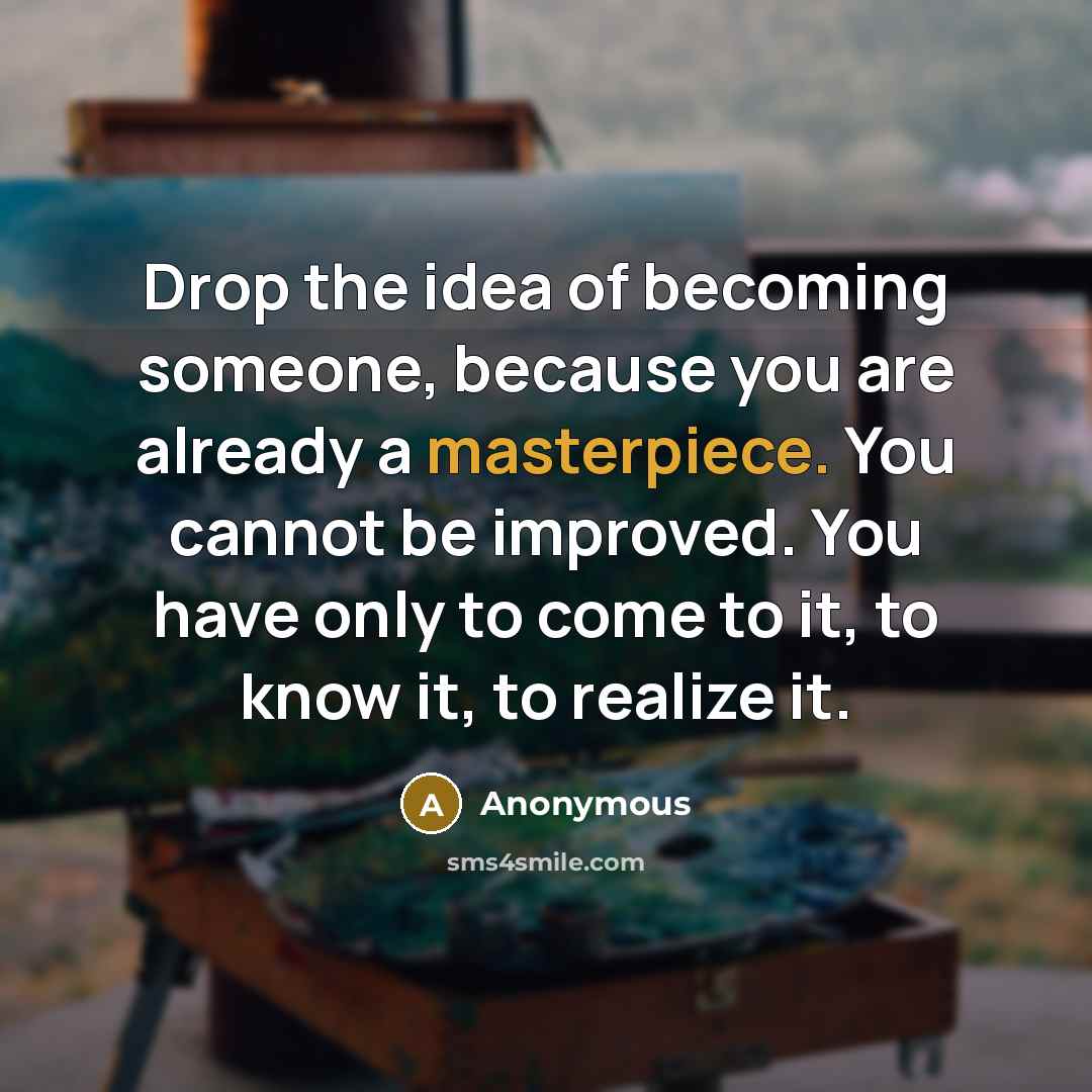 “Drop the idea of becoming someone, because you are already a masterpiece. You cannot be improved. You have only to come to it, to know it, to realize it.” quote by Anonymous