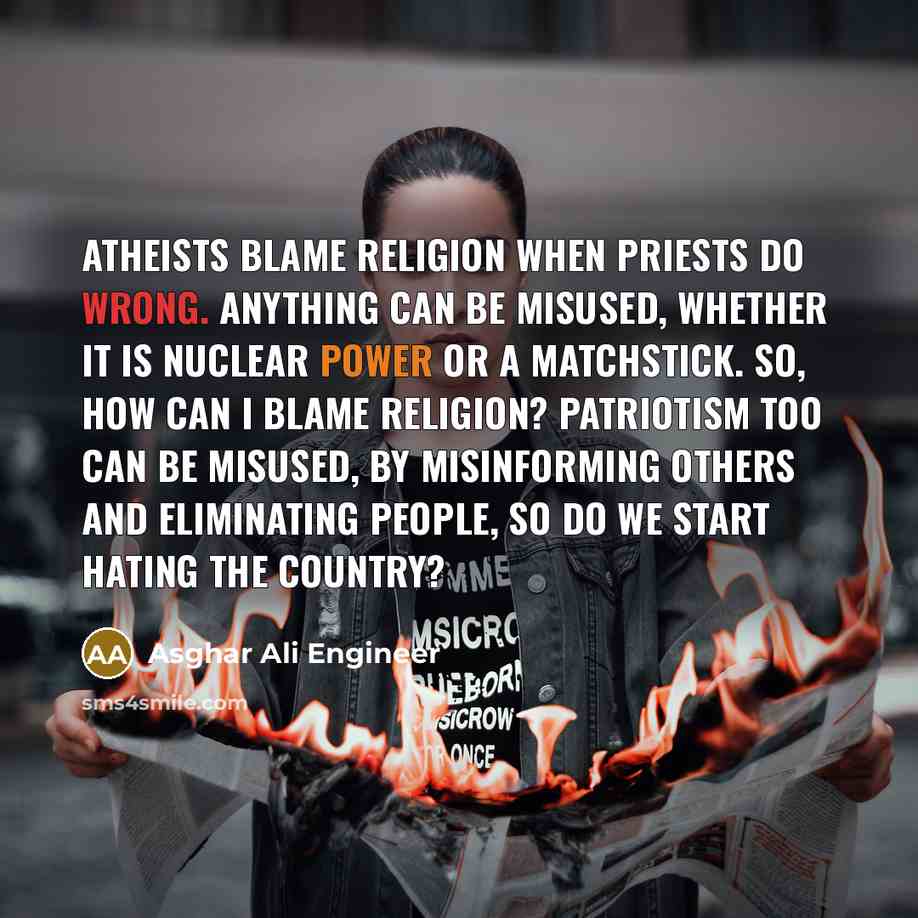 “Atheists blame religion when priests do wrong. Anything can be misused, whether it is nuclear power or a matchstick. So, how can I blame religion? Patriotism too can be misused, by misinforming others and eliminating people, so do we start hating the country?” quote by Asghar Ali Engineer