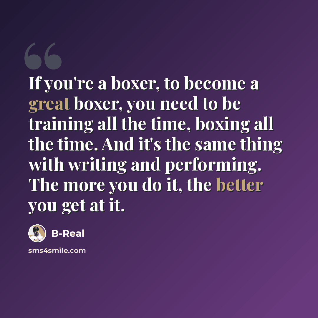 “If you're a boxer, to become a great boxer, you need to be training all the time, boxing all the time. And it's the same thing with writing and performing. The more you do it, the better you get at it.” quote by B-Real