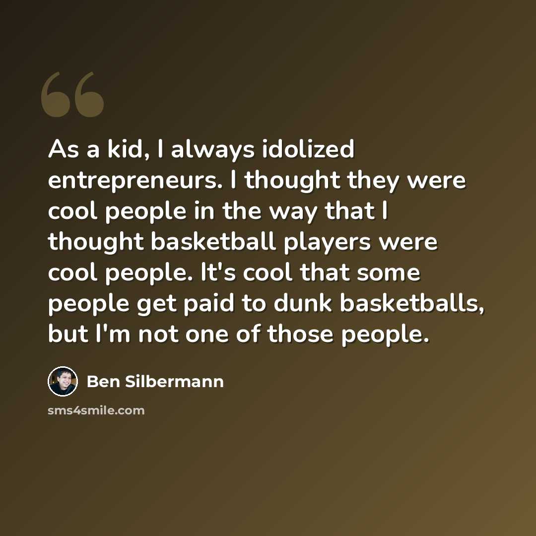 “As a kid, I always idolized entrepreneurs. I thought they were cool people in the way that I thought basketball players were cool people. It's cool that some people get paid to dunk basketballs, but I'm not one of those people.” quote by Ben Silbermann