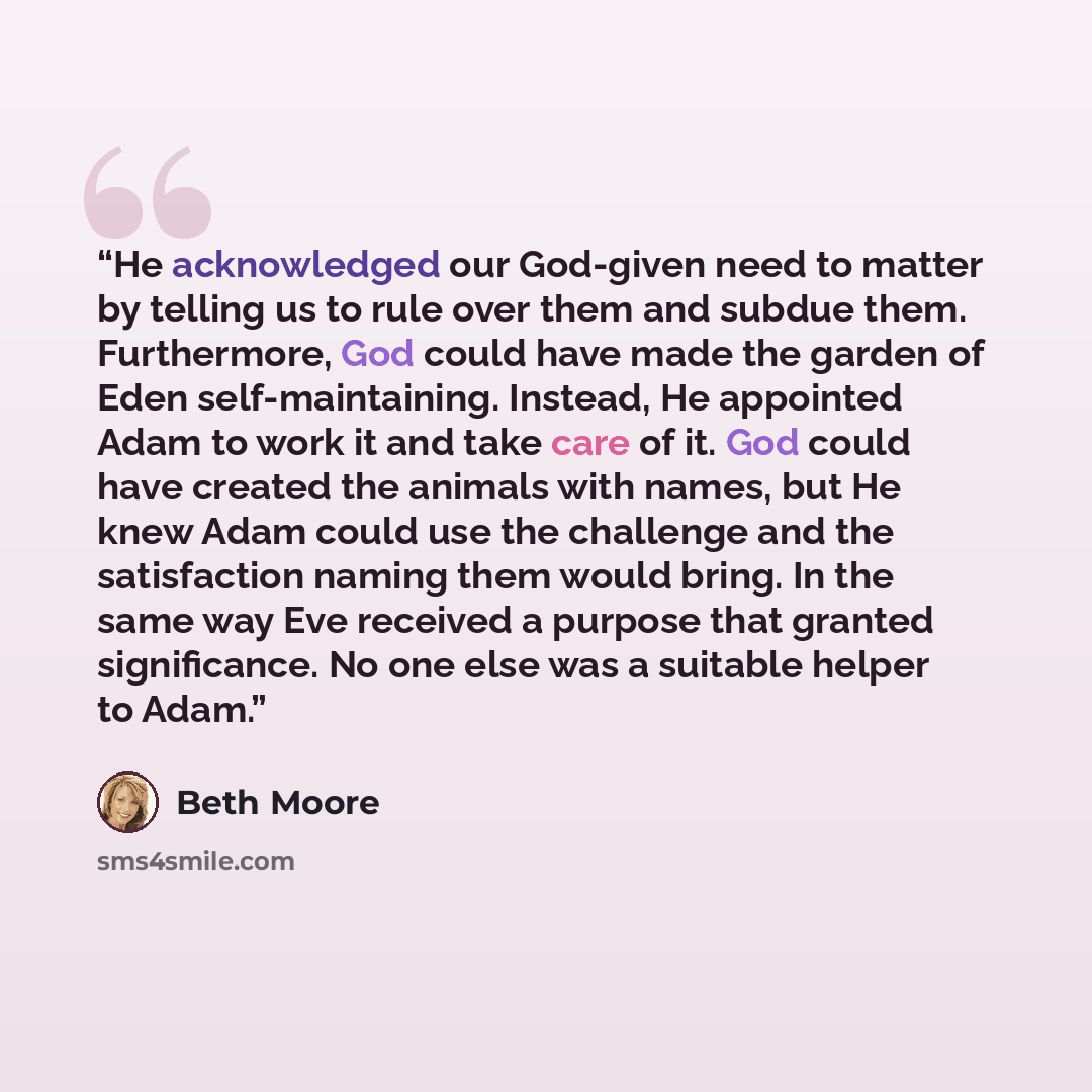 “He acknowledged our God-given need to matter by telling us to rule over them and subdue them. Furthermore, God could have made the garden of Eden self-maintaining. Instead, He appointed Adam to work it and take care of it. God could have created the animals with names, but He knew Adam could use…” quote by Beth Moore